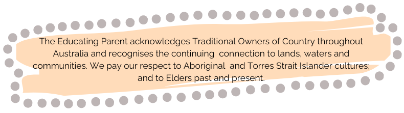 The Educating Parent acknowledges Traditional Owners of Country throughout Australia and recognises the continuing connection to lands, waters and communities. We pay our respects to Aboriginal and Torres Strait Islander cultures and to Elders past and present. 